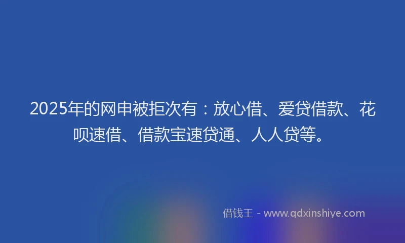 2025年的网申被拒次有：放心借、爱贷借款、花呗速借、借款宝速贷通、人人贷等。