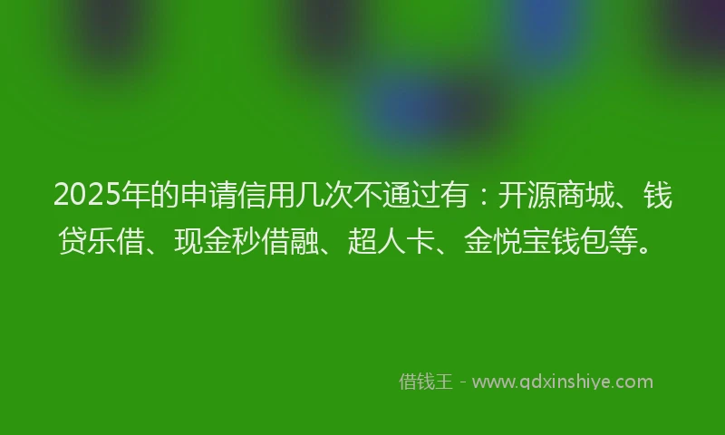 2025年的申请信用几次不通过有：开源商城、钱贷乐借、现金秒借融、超人卡、金悦宝钱包等。