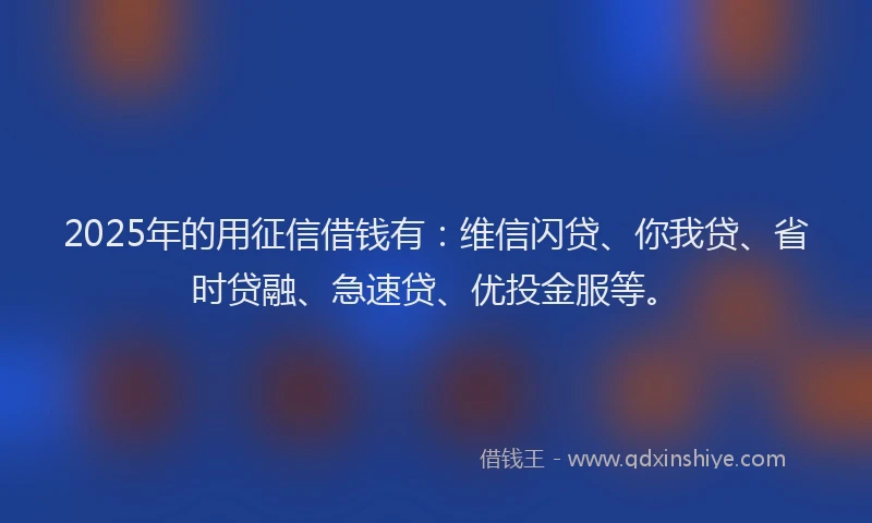 2025年的用征信借钱有：维信闪贷、你我贷、省时贷融、急速贷、优投金服等。