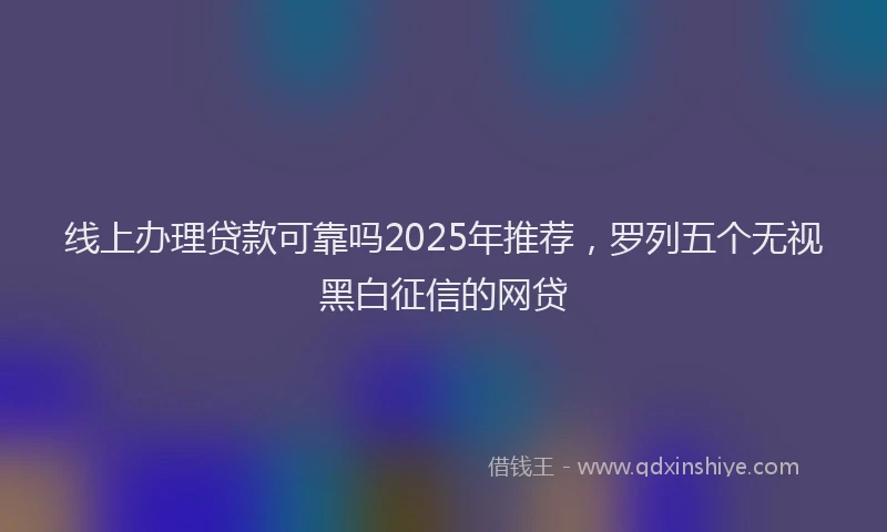 线上办理贷款可靠吗2025年推荐，罗列五个无视黑白征信的网贷