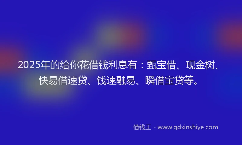 2025年的给你花借钱利息有：甄宝借、现金树、快易借速贷、钱速融易、瞬借宝贷等。