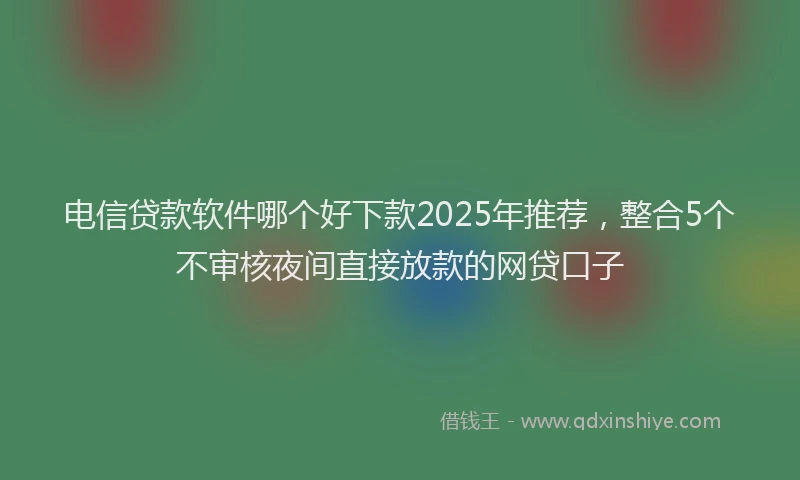电信贷款软件哪个好下款2025年推荐，整合5个不审核夜间直接放款的网贷口子