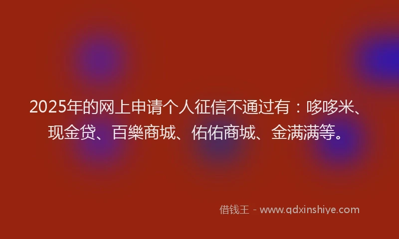 2025年的网上申请个人征信不通过有：哆哆米、现金贷、百樂商城、佑佑商城、金满满等。