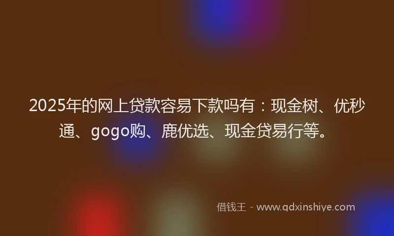2025年的网上贷款容易下款吗有：现金树、优秒通、gogo购、鹿优选、现金贷易行等。
