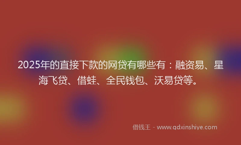 2025年的直接下款的网贷有哪些有：融资易、星海飞贷、借蛙、全民钱包、沃易贷等。