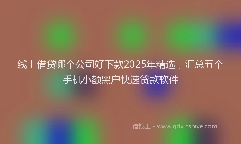 线上借贷哪个公司好下款2025年精选，汇总五个手机小额黑户快速贷款软件