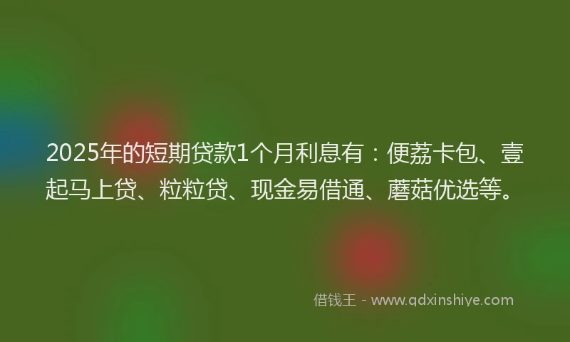 2025年的短期贷款1个月利息有：便荔卡包、壹起马上贷、粒粒贷、现金易借通、蘑菇优选等。
