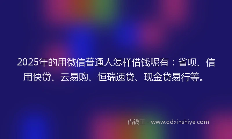 2025年的用微信普通人怎样借钱呢有：省呗、信用快贷、云易购、恒瑞速贷、现金贷易行等。