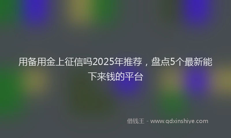 用备用金上征信吗2025年推荐，盘点5个最新能下来钱的平台