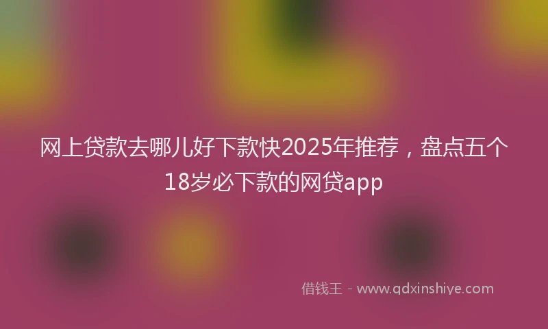 网上贷款去哪儿好下款快2025年推荐，盘点五个18岁必下款的网贷app