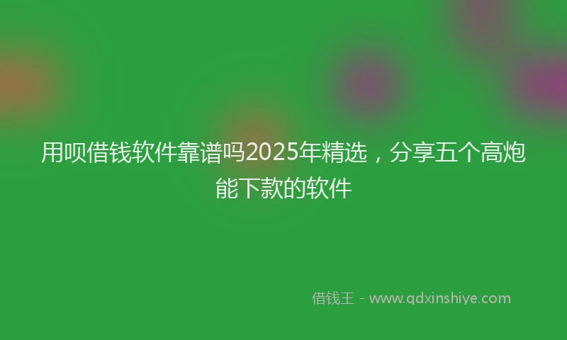 用呗借钱软件靠谱吗2025年精选，分享五个高炮能下款的软件