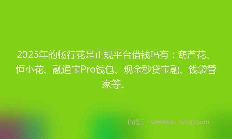 2025年的畅行花是正规平台借钱吗有：葫芦花、恒小花、融通宝Pro钱包、现金秒贷宝融、钱袋管家等。