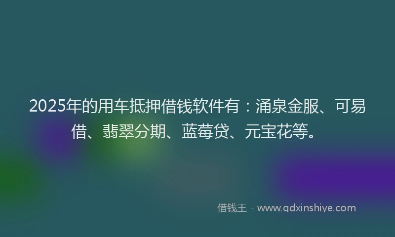 2025年的用车抵押借钱软件有：涌泉金服、可易借、翡翠分期、蓝莓贷、元宝花等。