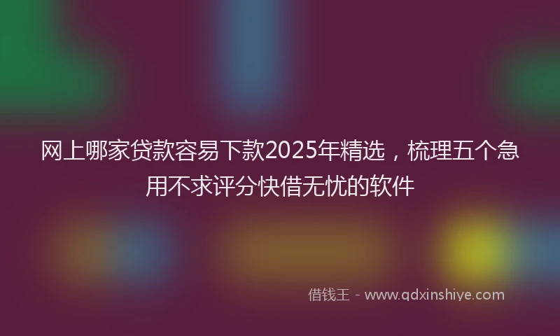 网上哪家贷款容易下款2025年精选，梳理五个急用不求评分快借无忧的软件