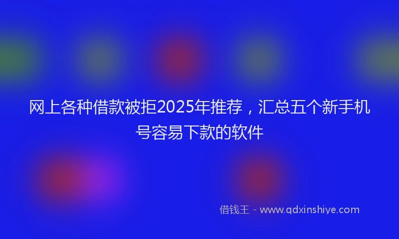 网上各种借款被拒2025年推荐，汇总五个新手机号容易下款的软件
