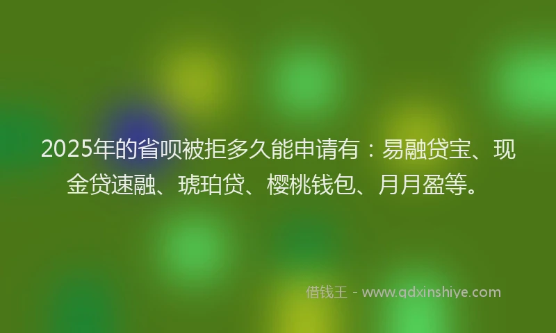 2025年的省呗被拒多久能申请有：易融贷宝、现金贷速融、琥珀贷、樱桃钱包、月月盈等。