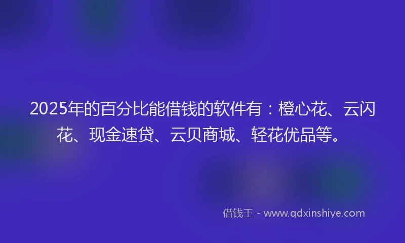 2025年的百分比能借钱的软件有：橙心花、云闪花、现金速贷、云贝商城、轻花优品等。