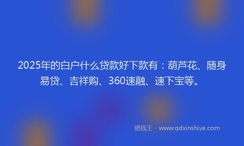 2025年的白户什么贷款好下款有：葫芦花、随身易贷、吉祥购、360速融、速下宝等。