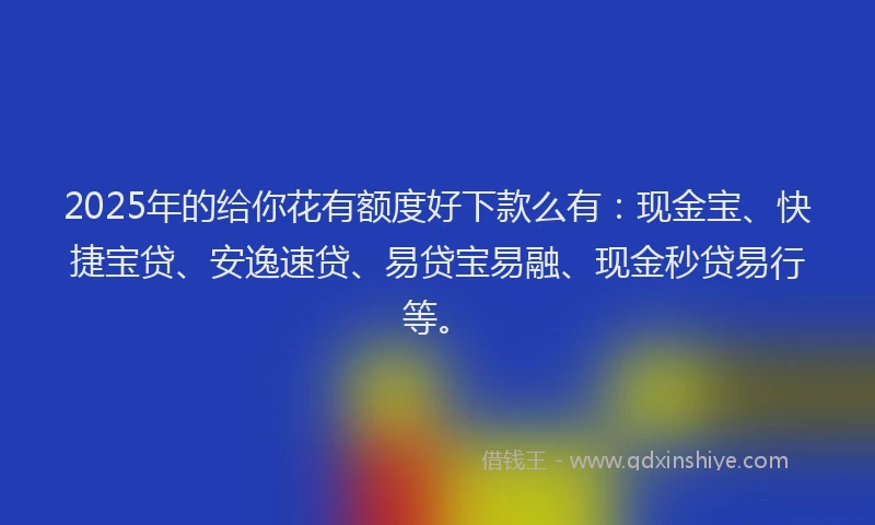 2025年的给你花有额度好下款么有：现金宝、快捷宝贷、安逸速贷、易贷宝易融、现金秒贷易行等。