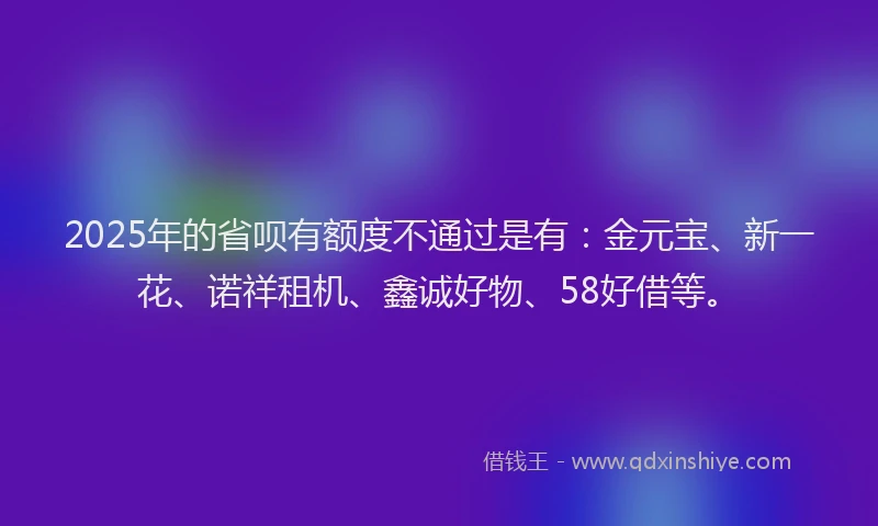 2025年的省呗有额度不通过是有：金元宝、新一花、诺祥租机、鑫诚好物、58好借等。
