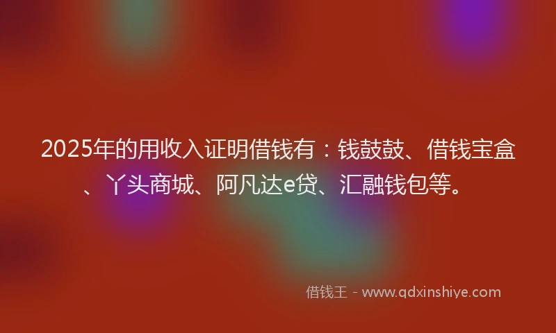 2025年的用收入证明借钱有：钱鼓鼓、借钱宝盒、丫头商城、阿凡达e贷、汇融钱包等。