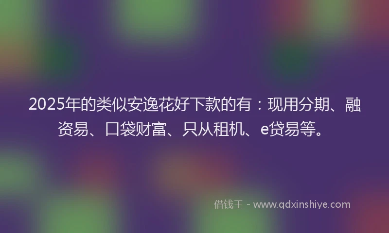 2025年的类似安逸花好下款的有：现用分期、融资易、口袋财富、只从租机、e贷易等。