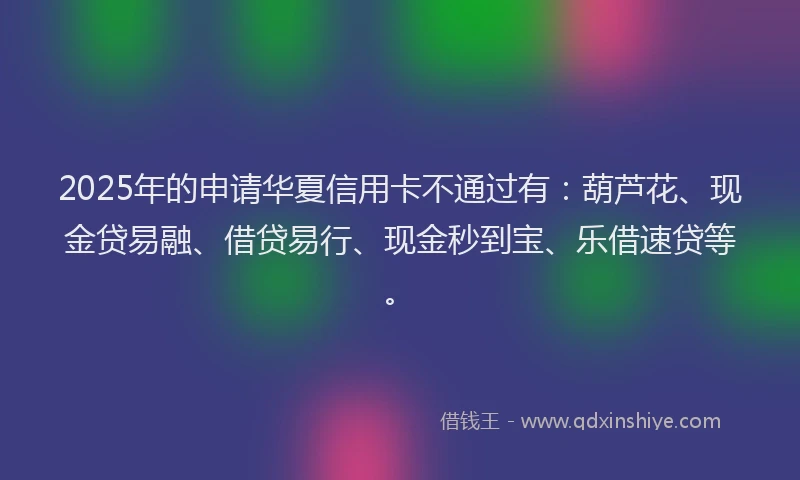 2025年的申请华夏信用卡不通过有：葫芦花、现金贷易融、借贷易行、现金秒到宝、乐借速贷等。