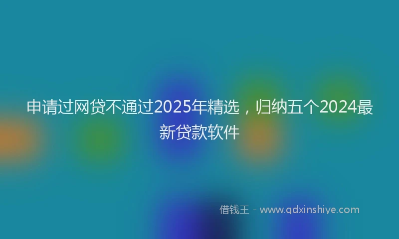 申请过网贷不通过2025年精选，归纳五个2024最新贷款软件