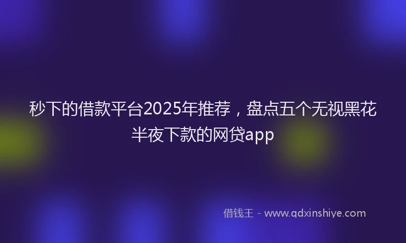 秒下的借款平台2025年推荐，盘点五个无视黑花半夜下款的网贷app