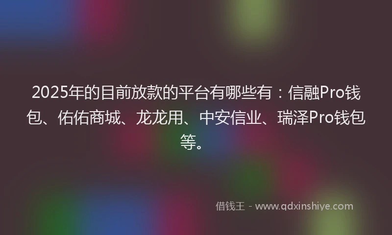 2025年的目前放款的平台有哪些有：信融Pro钱包、佑佑商城、龙龙用、中安信业、瑞泽Pro钱包等。