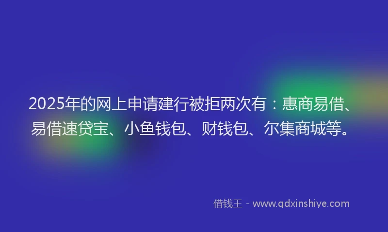 2025年的网上申请建行被拒两次有：惠商易借、易借速贷宝、小鱼钱包、财钱包、尔集商城等。