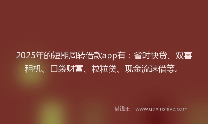 2025年的短期周转借款app有：省时快贷、双喜租机、口袋财富、粒粒贷、现金流速借等。