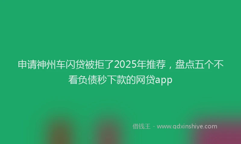 申请神州车闪贷被拒了2025年推荐，盘点五个不看负债秒下款的网贷app