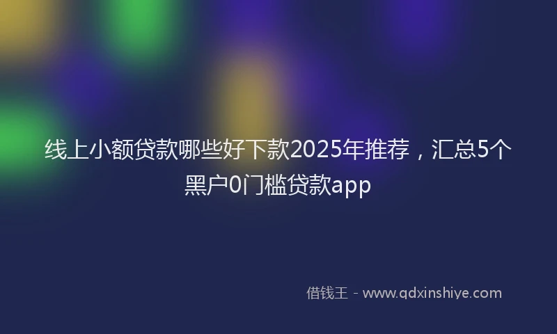 线上小额贷款哪些好下款2025年推荐，汇总5个黑户0门槛贷款app