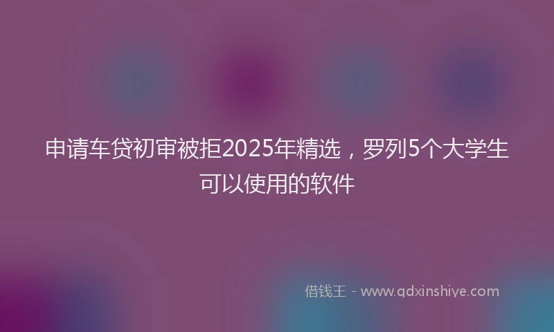 申请车贷初审被拒2025年精选，罗列5个大学生可以使用的软件