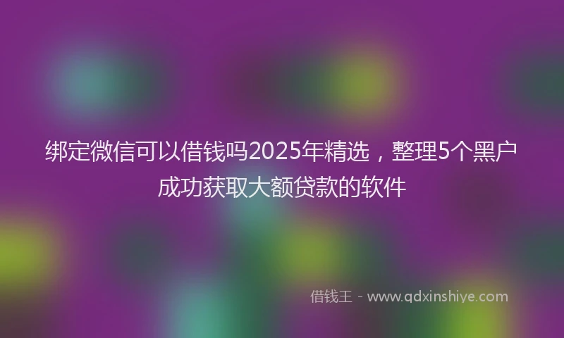 绑定微信可以借钱吗2025年精选，整理5个黑户成功获取大额贷款的软件