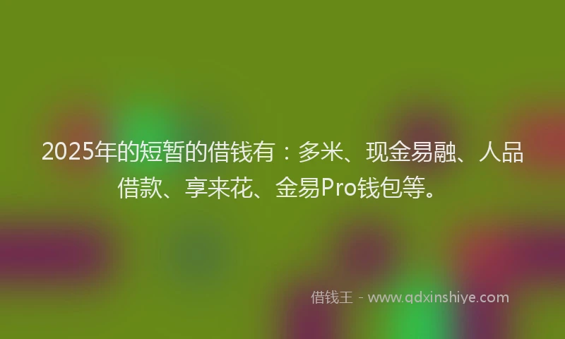 2025年的短暂的借钱有：多米、现金易融、人品借款、享来花、金易Pro钱包等。