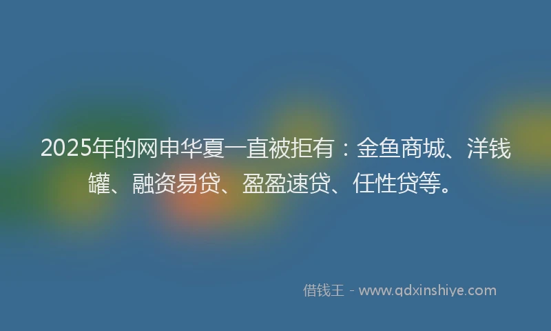 2025年的网申华夏一直被拒有：金鱼商城、洋钱罐、融资易贷、盈盈速贷、任性贷等。