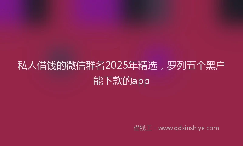 私人借钱的微信群名2025年精选，罗列五个黑户能下款的app