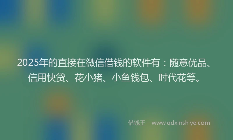 2025年的直接在微信借钱的软件有：随意优品、信用快贷、花小猪、小鱼钱包、时代花等。