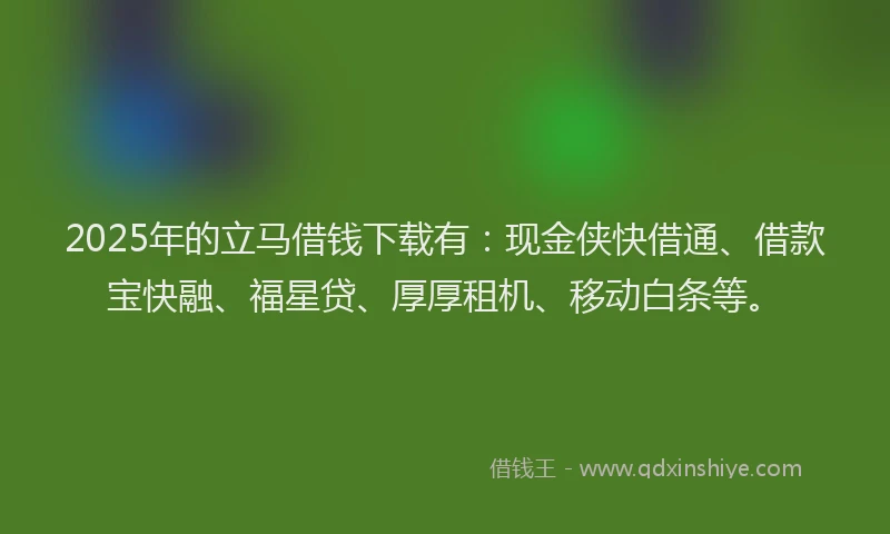 2025年的立马借钱下载有：现金侠快借通、借款宝快融、福星贷、厚厚租机、移动白条等。