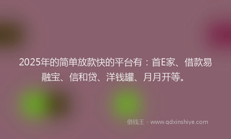 2025年的简单放款快的平台有：首E家、借款易融宝、信和贷、洋钱罐、月月开等。