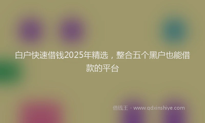 白户快速借钱2025年精选，整合五个黑户也能借款的平台