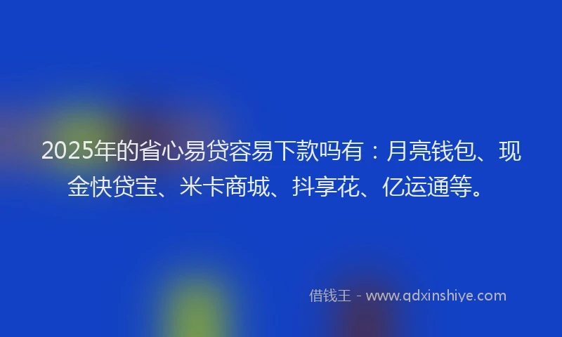 2025年的省心易贷容易下款吗有：月亮钱包、现金快贷宝、米卡商城、抖享花、亿运通等。