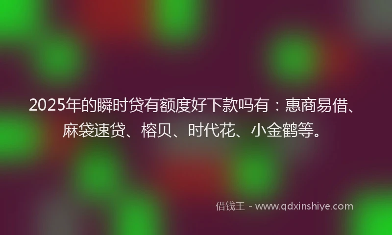 2025年的瞬时贷有额度好下款吗有：惠商易借、麻袋速贷、榕贝、时代花、小金鹤等。