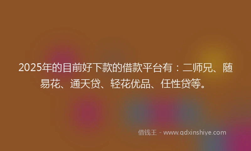 2025年的目前好下款的借款平台有：二师兄、随易花、通天贷、轻花优品、任性贷等。
