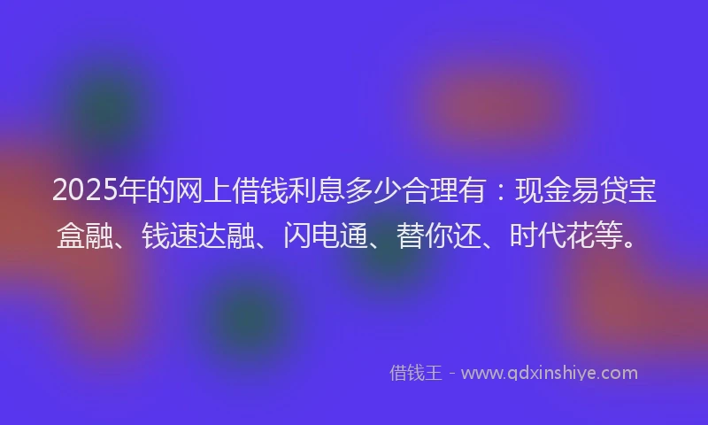 2025年的网上借钱利息多少合理有：现金易贷宝盒融、钱速达融、闪电通、替你还、时代花等。