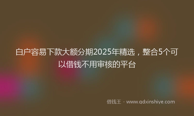 白户容易下款大额分期2025年精选，整合5个可以借钱不用审核的平台