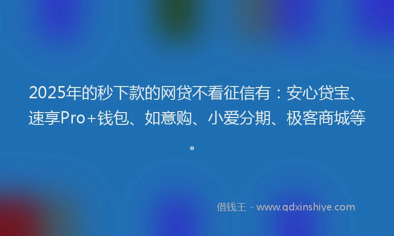 2025年的秒下款的网贷不看征信有：安心贷宝、速享Pro+钱包、如意购、小爱分期、极客商城等。
