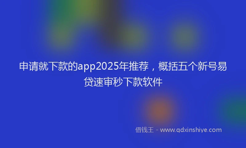 申请就下款的app2025年推荐，概括五个新号易贷速审秒下款软件